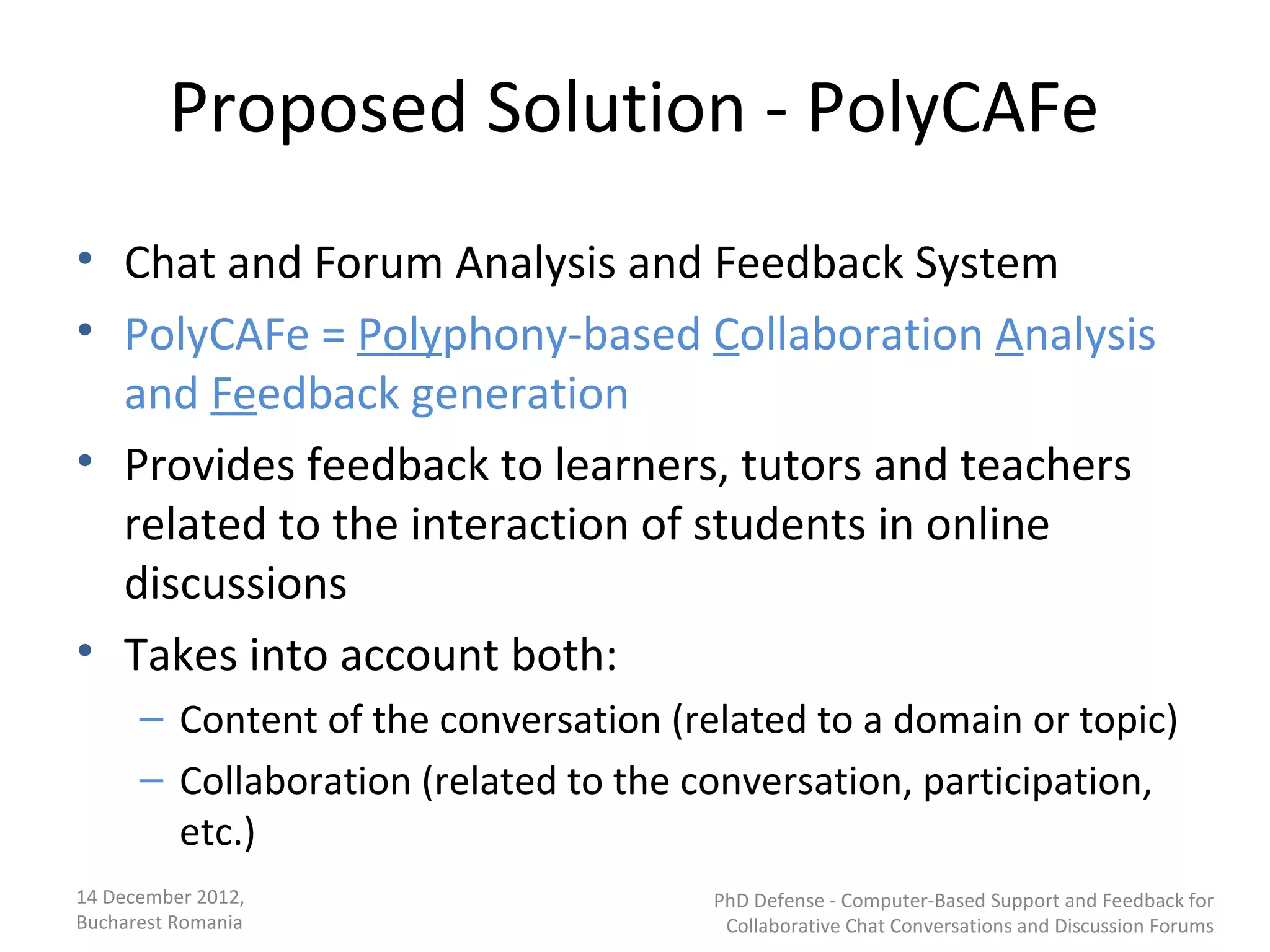 Proposed Solution - PolyCAFe
• Chat and Forum Analysis and Feedback System
• PolyCAFe = Polyphony-based Collaboration Analysis
  and Feedback generation
• Provides feedback to learners, tutors and teachers
  related to the interaction of students in online
  discussions
• Takes into account both:
      – Content of the conversation (related to a domain or topic)
      – Collaboration (related to the conversation, participation,
        etc.)
14 December 2012,                      PhD Defense - Computer-Based Support and Feedback for
Bucharest Romania                       Collaborative Chat Conversations and Discussion Forums
 