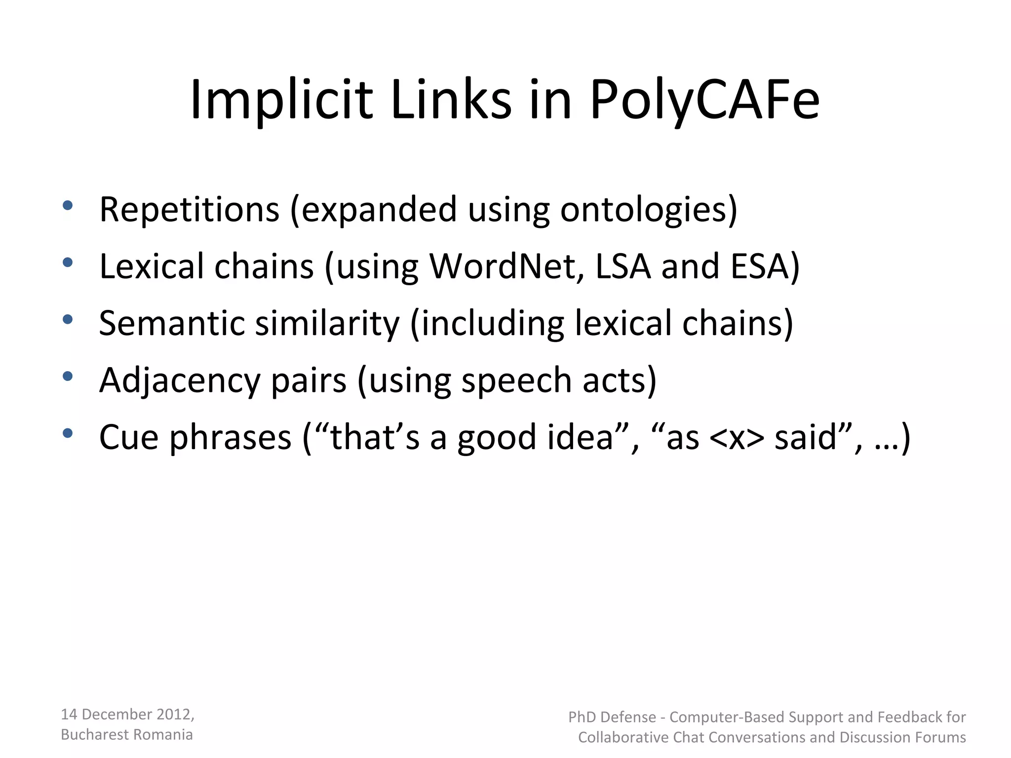 Implicit Links in PolyCAFe
•   Repetitions (expanded using ontologies)
•   Lexical chains (using WordNet, LSA and ESA)
•   Semantic similarity (including lexical chains)
•   Adjacency pairs (using speech acts)
•   Cue phrases (“that’s a good idea”, “as <x> said”, …)




14 December 2012,                 PhD Defense - Computer-Based Support and Feedback for
Bucharest Romania                  Collaborative Chat Conversations and Discussion Forums
 