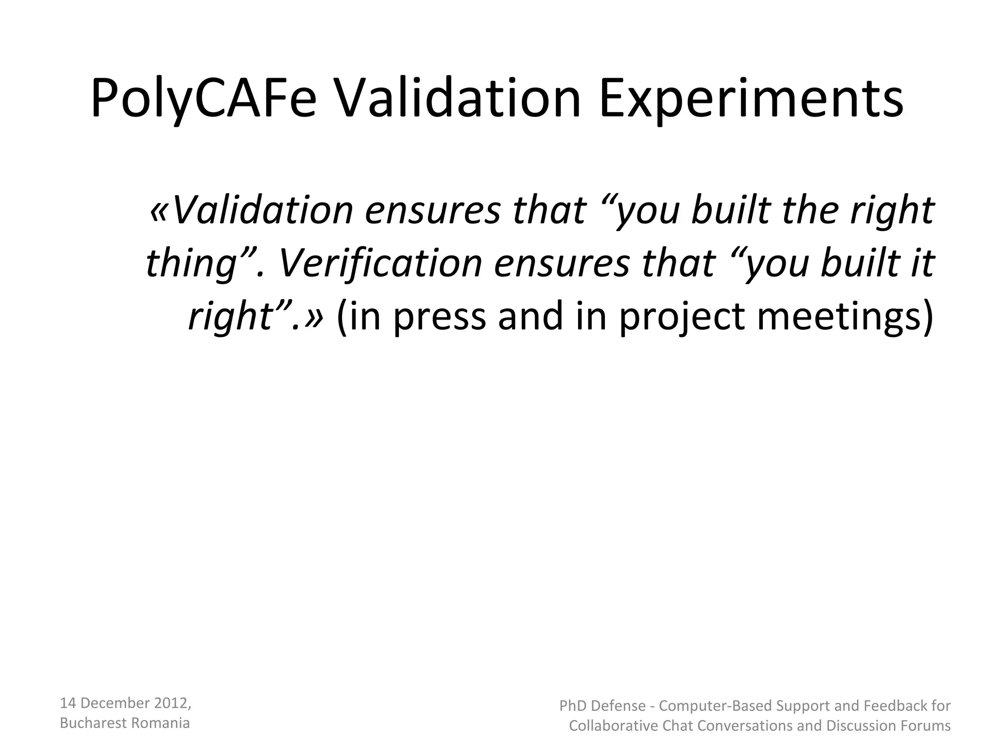 PolyCAFe Validation Experiments
          «Validation ensures that “you built the right
          thing”. Verification ensures that “you built it
             right”.» (in press and in project meetings)




14 December 2012,                 PhD Defense - Computer-Based Support and Feedback for
Bucharest Romania                  Collaborative Chat Conversations and Discussion Forums
 