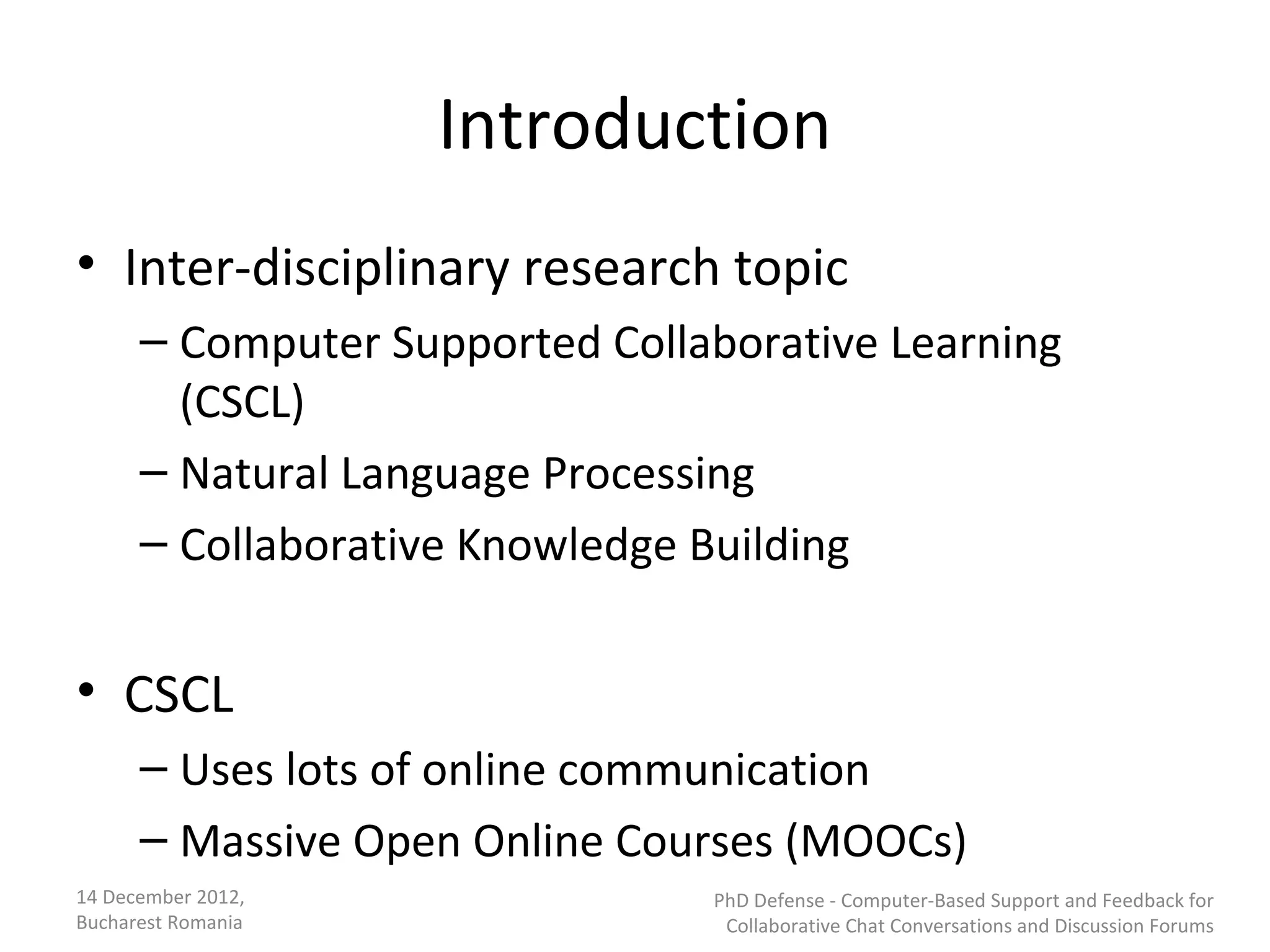 Introduction
• Inter-disciplinary research topic
      – Computer Supported Collaborative Learning
        (CSCL)
      – Natural Language Processing
      – Collaborative Knowledge Building


• CSCL
      – Uses lots of online communication
      – Massive Open Online Courses (MOOCs)
14 December 2012,               PhD Defense - Computer-Based Support and Feedback for
Bucharest Romania                Collaborative Chat Conversations and Discussion Forums
 