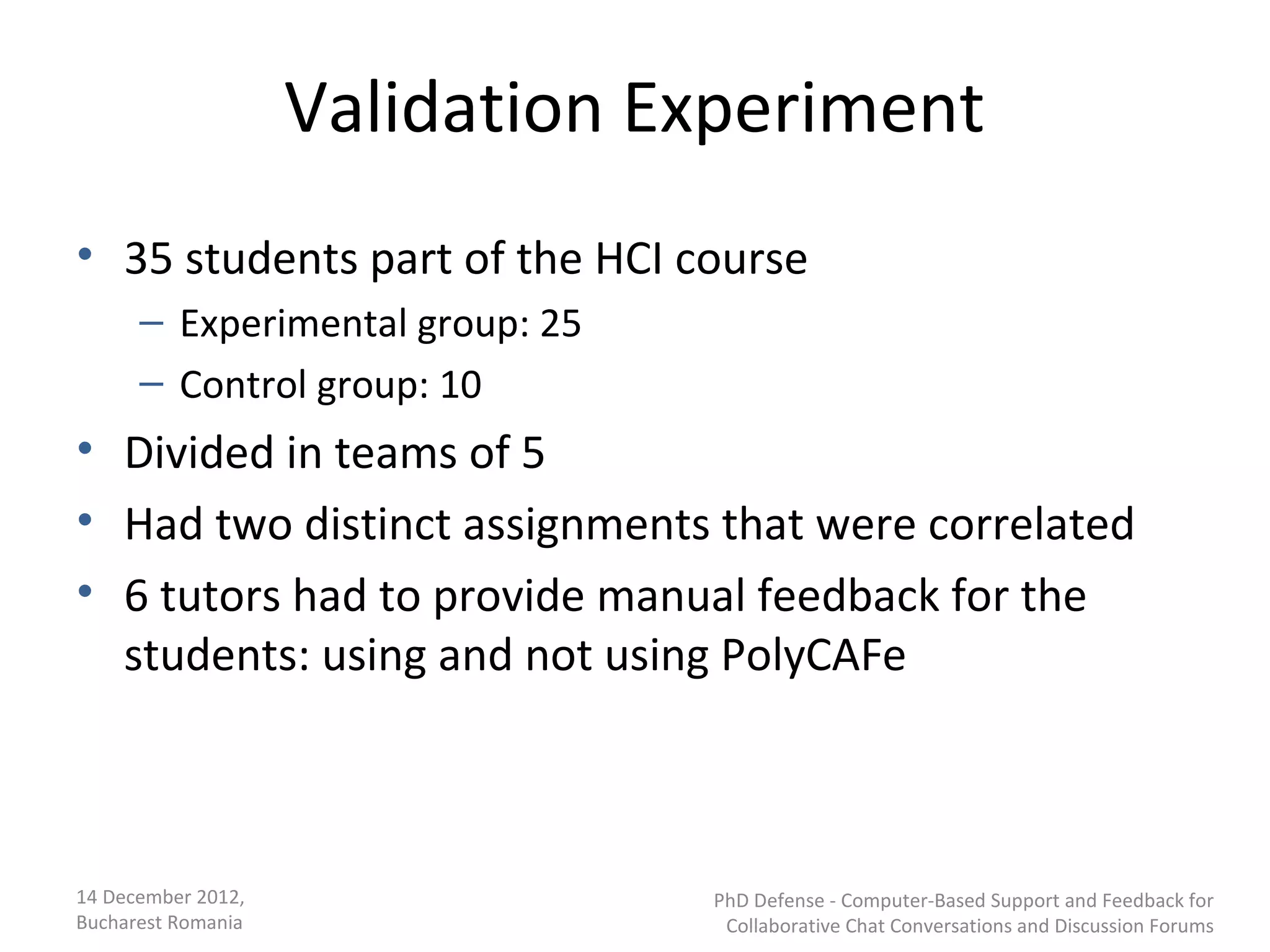 Validation Experiment
• 35 students part of the HCI course
      – Experimental group: 25
      – Control group: 10
• Divided in teams of 5
• Had two distinct assignments that were correlated
• 6 tutors had to provide manual feedback for the
  students: using and not using PolyCAFe



14 December 2012,                PhD Defense - Computer-Based Support and Feedback for
Bucharest Romania                 Collaborative Chat Conversations and Discussion Forums
 