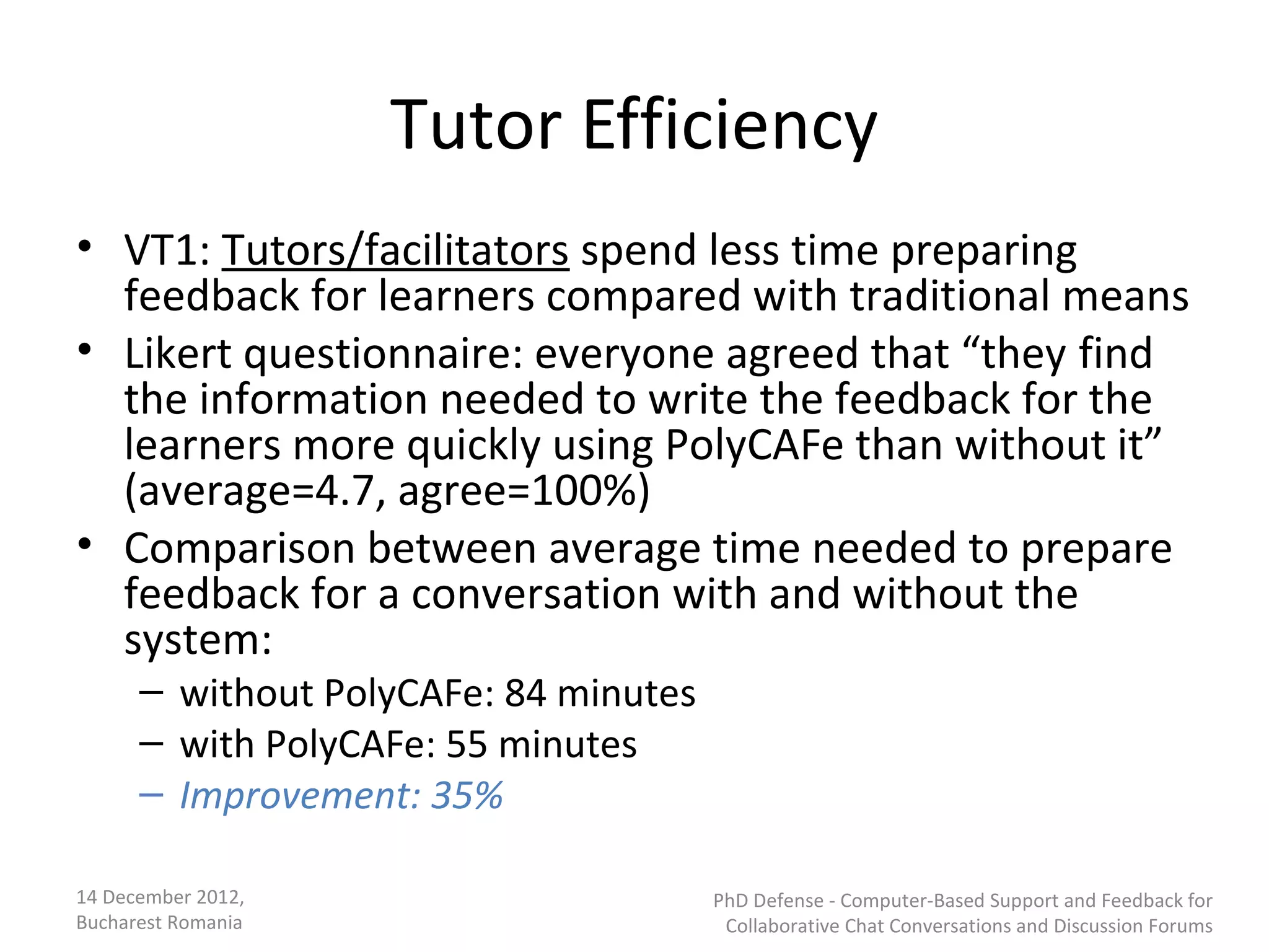 Tutor Efficiency
• VT1: Tutors/facilitators spend less time preparing
  feedback for learners compared with traditional means
• Likert questionnaire: everyone agreed that “they find
  the information needed to write the feedback for the
  learners more quickly using PolyCAFe than without it”
  (average=4.7, agree=100%)
• Comparison between average time needed to prepare
  feedback for a conversation with and without the
  system:
      – without PolyCAFe: 84 minutes
      – with PolyCAFe: 55 minutes
      – Improvement: 35%

14 December 2012,                      PhD Defense - Computer-Based Support and Feedback for
Bucharest Romania                       Collaborative Chat Conversations and Discussion Forums
 