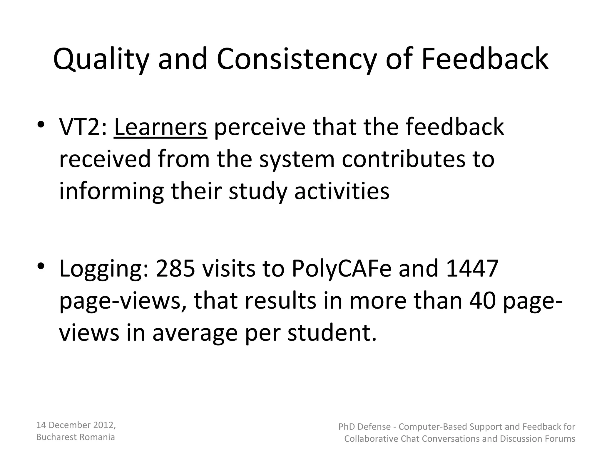Quality and Consistency of Feedback
• VT2: Learners perceive that the feedback
  received from the system contributes to
  informing their study activities

• Logging: 285 visits to PolyCAFe and 1447
  page-views, that results in more than 40 page-
  views in average per student.


14 December 2012,          PhD Defense - Computer-Based Support and Feedback for
Bucharest Romania           Collaborative Chat Conversations and Discussion Forums
 