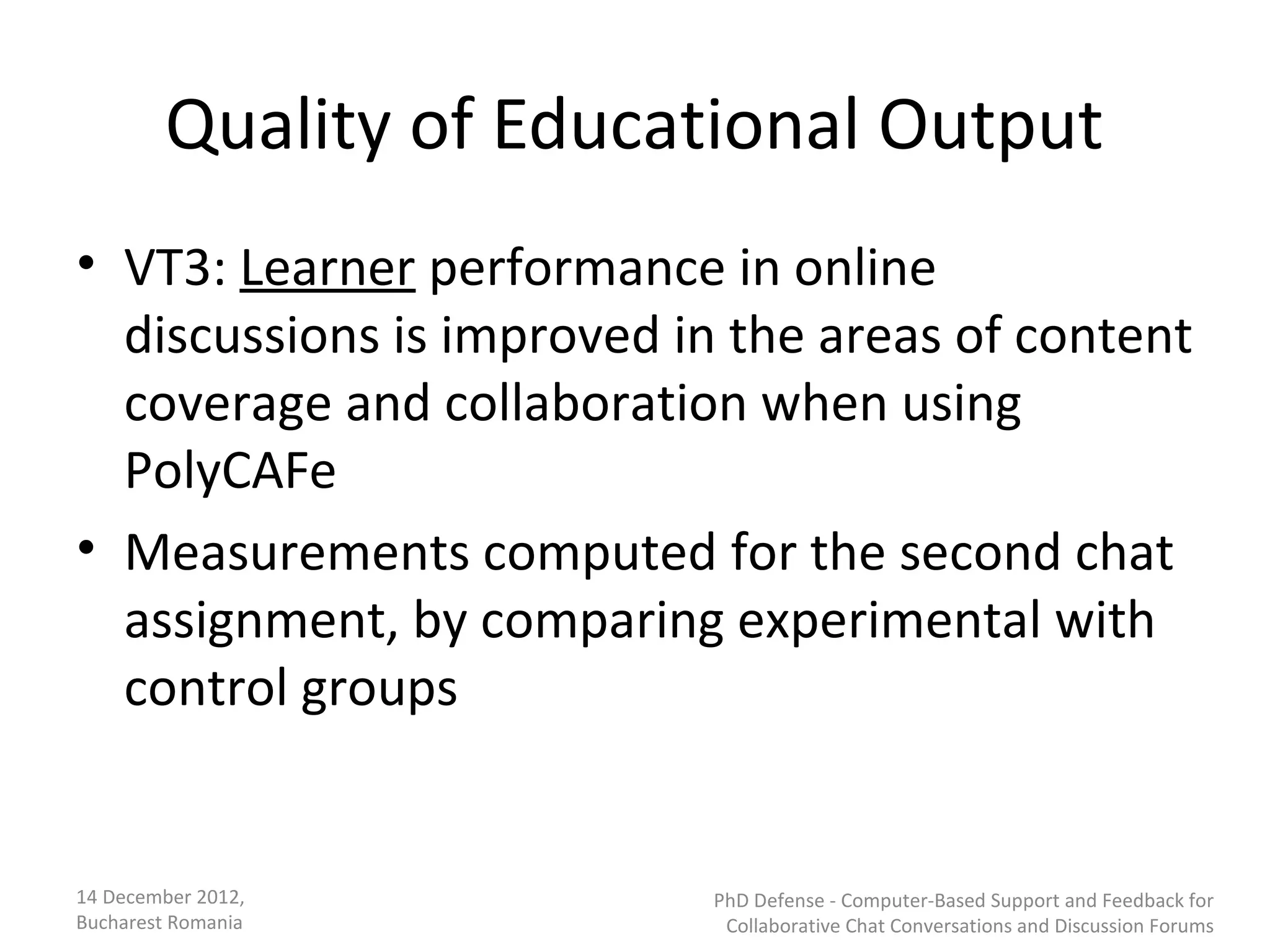 Quality of Educational Output
• VT3: Learner performance in online
  discussions is improved in the areas of content
  coverage and collaboration when using
  PolyCAFe
• Measurements computed for the second chat
  assignment, by comparing experimental with
  control groups


14 December 2012,          PhD Defense - Computer-Based Support and Feedback for
Bucharest Romania           Collaborative Chat Conversations and Discussion Forums
 