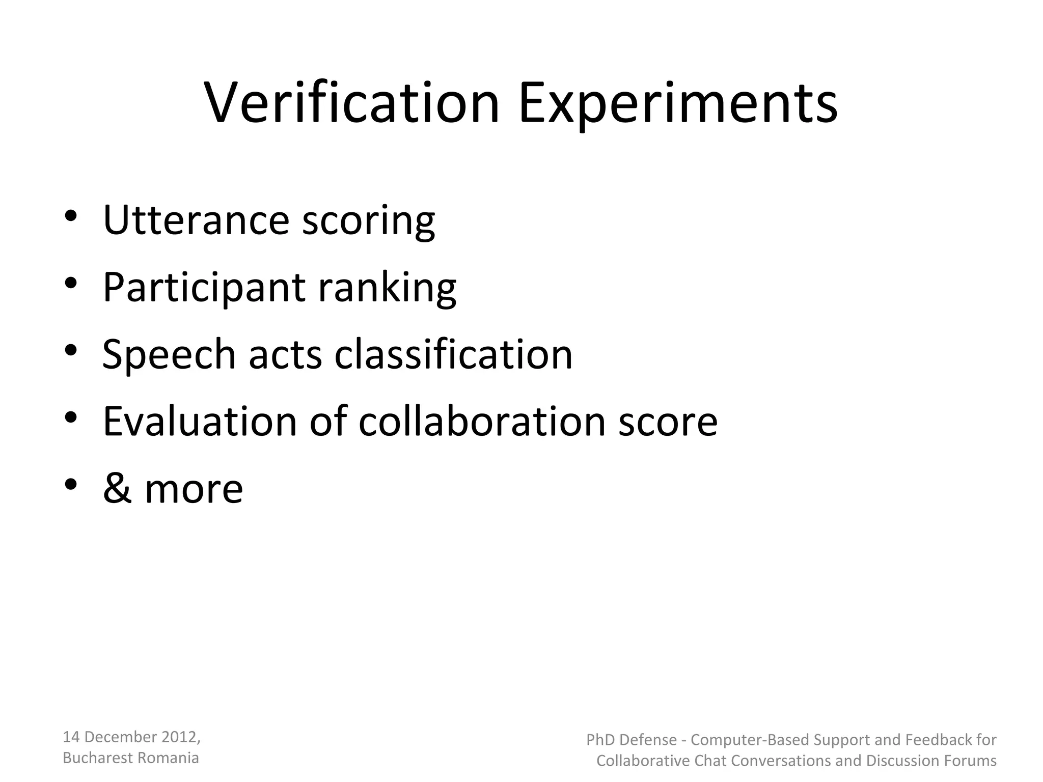 Verification Experiments
•   Utterance scoring
•   Participant ranking
•   Speech acts classification
•   Evaluation of collaboration score
•   & more




14 December 2012,                 PhD Defense - Computer-Based Support and Feedback for
Bucharest Romania                  Collaborative Chat Conversations and Discussion Forums
 