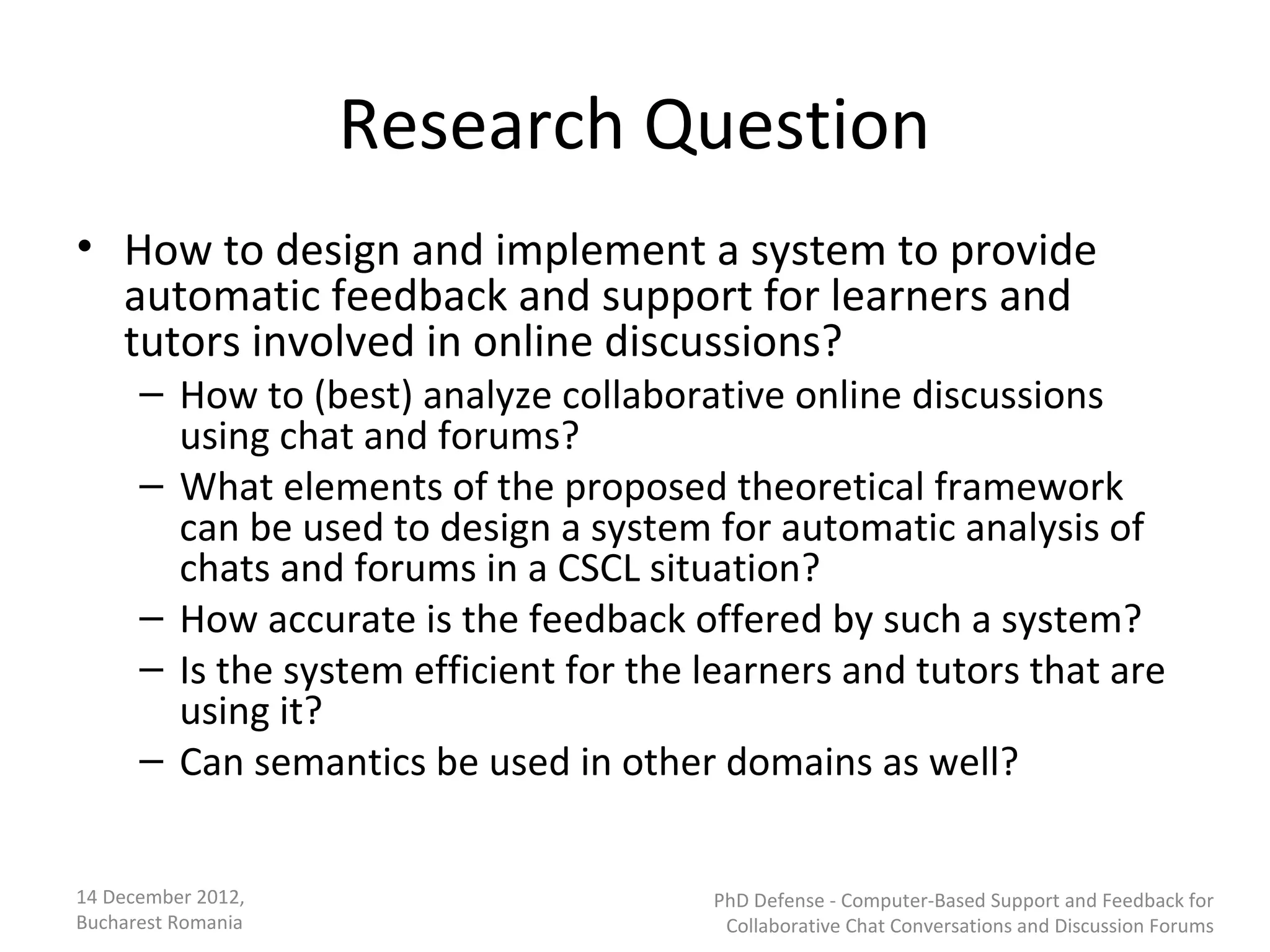 Research Question
• How to design and implement a system to provide
  automatic feedback and support for learners and
  tutors involved in online discussions?
      – How to (best) analyze collaborative online discussions
        using chat and forums?
      – What elements of the proposed theoretical framework
        can be used to design a system for automatic analysis of
        chats and forums in a CSCL situation?
      – How accurate is the feedback offered by such a system?
      – Is the system efficient for the learners and tutors that are
        using it?
      – Can semantics be used in other domains as well?


14 December 2012,                       PhD Defense - Computer-Based Support and Feedback for
Bucharest Romania                        Collaborative Chat Conversations and Discussion Forums
 