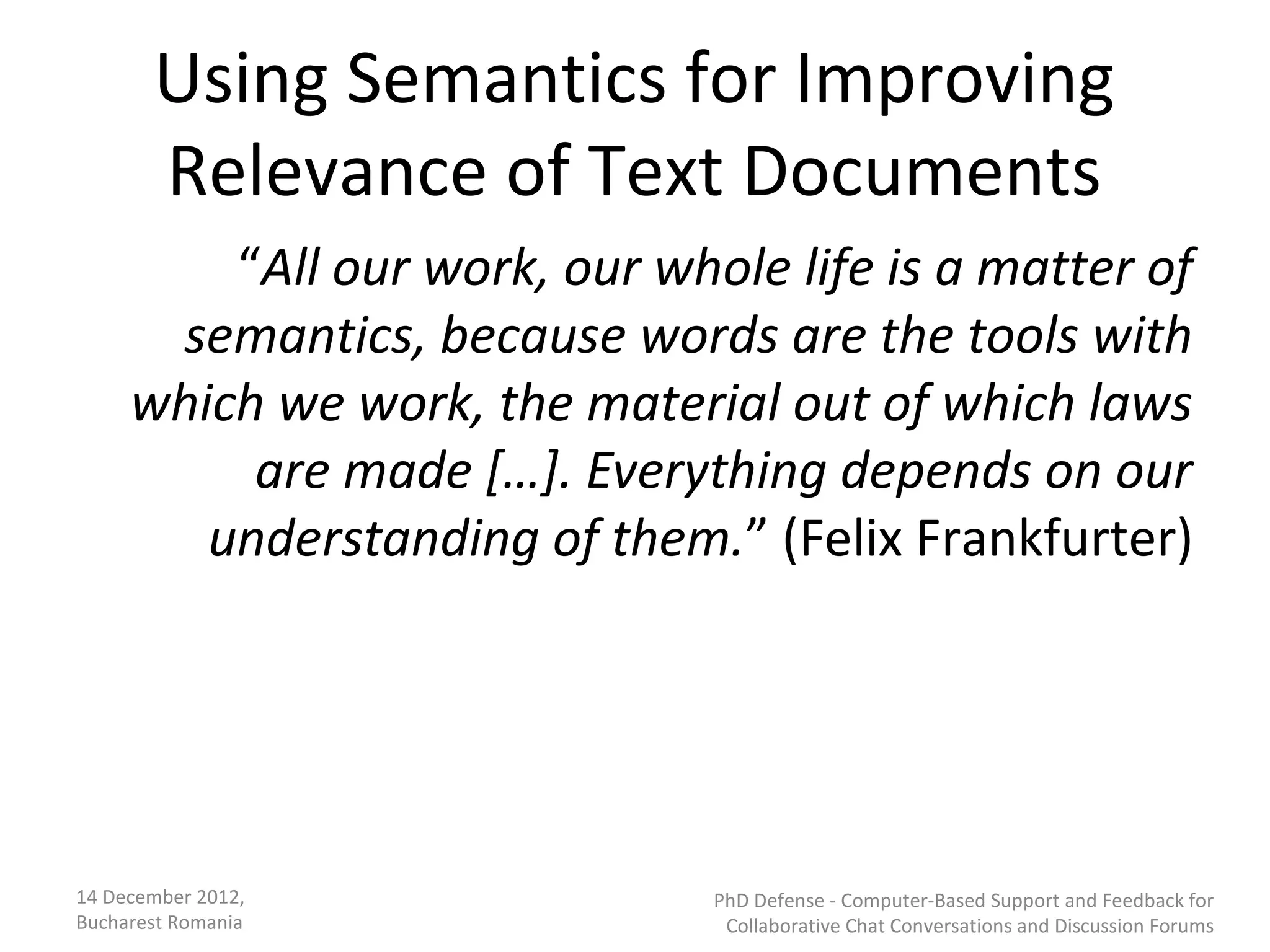 Using Semantics for Improving
       Relevance of Text Documents
         “All our work, our whole life is a matter of
      semantics, because words are the tools with
     which we work, the material out of which laws
          are made […]. Everything depends on our
        understanding of them.” (Felix Frankfurter)




14 December 2012,              PhD Defense - Computer-Based Support and Feedback for
Bucharest Romania               Collaborative Chat Conversations and Discussion Forums
 