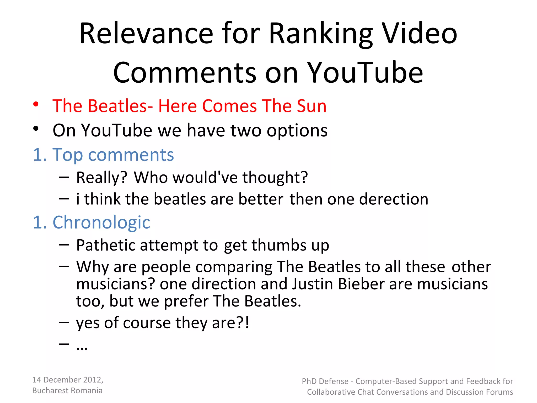 Relevance for Ranking Video
            Comments on YouTube
• The Beatles- Here Comes The Sun
• On YouTube we have two options
1. Top comments
      – Really? Who would've thought?
      – i think the beatles are better then one derection
1. Chronologic
      – Pathetic attempt to get thumbs up
      – Why are people comparing The Beatles to all these other
        musicians? one direction and Justin Bieber are musicians
        too, but we prefer The Beatles.
      – yes of course they are?!
      –…
14 December 2012,                      PhD Defense - Computer-Based Support and Feedback for
Bucharest Romania                       Collaborative Chat Conversations and Discussion Forums
 