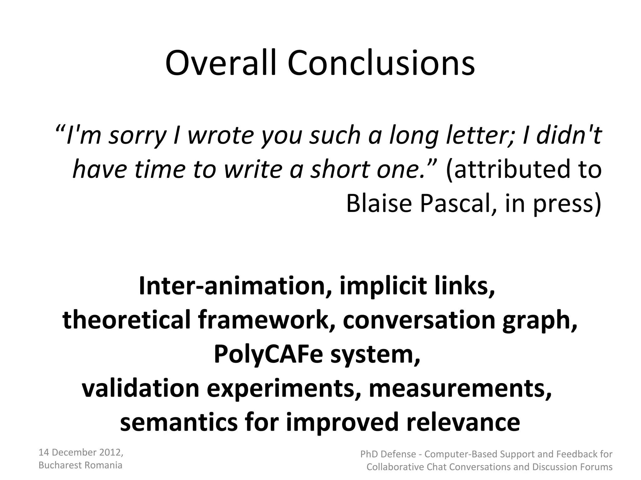 Overall Conclusions
   “I'm sorry I wrote you such a long letter; I didn't
     have time to write a short one.” (attributed to
                             Blaise Pascal, in press)

           Inter-animation, implicit links,
    theoretical framework, conversation graph,
                  PolyCAFe system,
      validation experiments, measurements,
          semantics for improved relevance
14 December 2012,              PhD Defense - Computer-Based Support and Feedback for
Bucharest Romania               Collaborative Chat Conversations and Discussion Forums
 