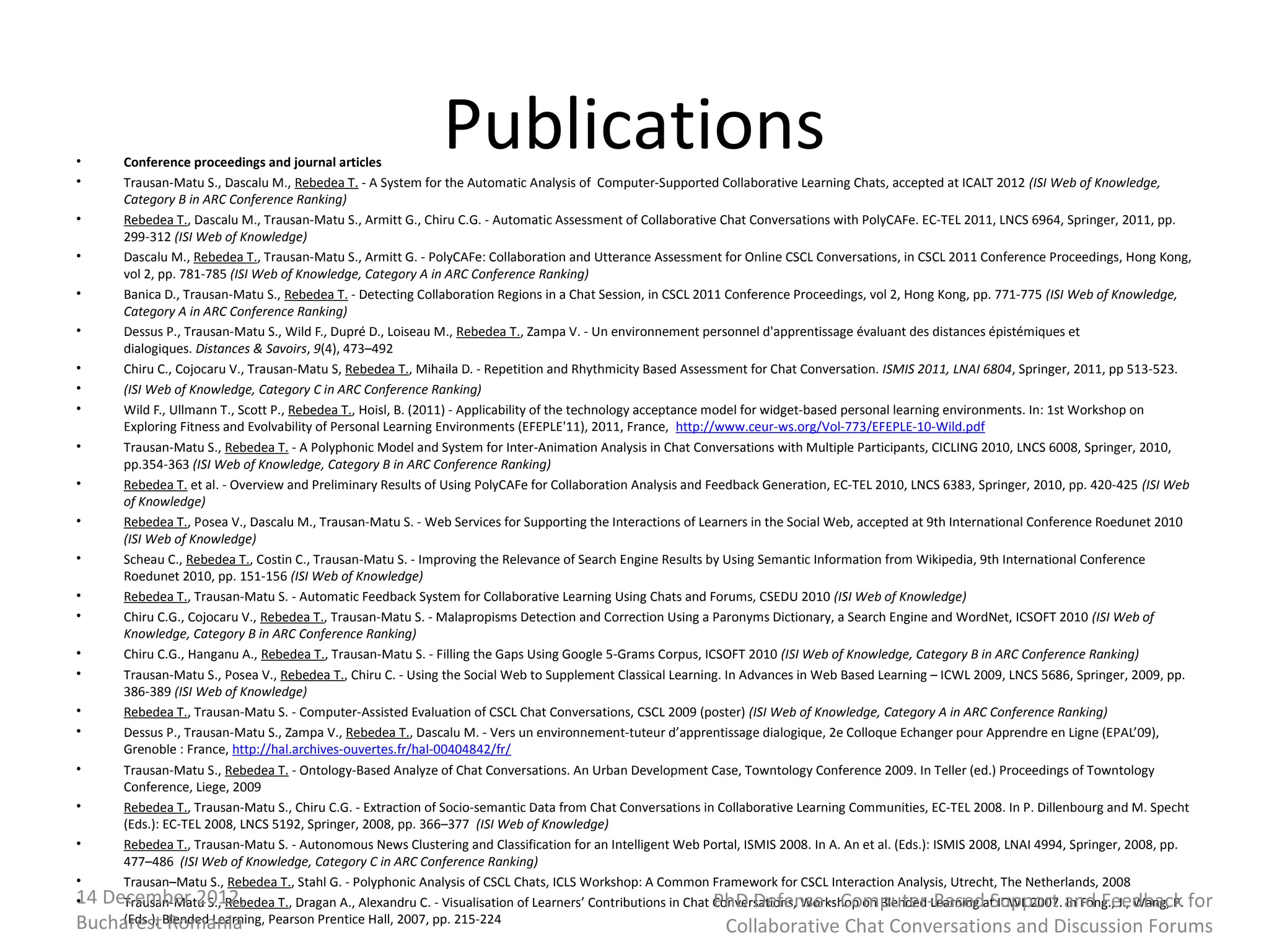 •
•
     Conference proceedings and journal articles
                                                             Publications
     Trausan-Matu S., Dascalu M., Rebedea T. - A System for the Automatic Analysis of Computer-Supported Collaborative Learning Chats, accepted at ICALT 2012 (ISI Web of Knowledge,
     Category B in ARC Conference Ranking)
•    Rebedea T., Dascalu M., Trausan-Matu S., Armitt G., Chiru C.G. - Automatic Assessment of Collaborative Chat Conversations with PolyCAFe. EC-TEL 2011, LNCS 6964, Springer, 2011, pp.
     299-312 (ISI Web of Knowledge)
•    Dascalu M., Rebedea T., Trausan-Matu S., Armitt G. - PolyCAFe: Collaboration and Utterance Assessment for Online CSCL Conversations, in CSCL 2011 Conference Proceedings, Hong Kong,
     vol 2, pp. 781-785 (ISI Web of Knowledge, Category A in ARC Conference Ranking)
•    Banica D., Trausan-Matu S., Rebedea T. - Detecting Collaboration Regions in a Chat Session, in CSCL 2011 Conference Proceedings, vol 2, Hong Kong, pp. 771-775 (ISI Web of Knowledge,
     Category A in ARC Conference Ranking)
•    Dessus P., Trausan-Matu S., Wild F., Dupré D., Loiseau M., Rebedea T., Zampa V. - Un environnement personnel d'apprentissage évaluant des distances épistémiques et
     dialogiques. Distances & Savoirs, 9(4), 473–492
•    Chiru C., Cojocaru V., Trausan-Matu S, Rebedea T., Mihaila D. - Repetition and Rhythmicity Based Assessment for Chat Conversation. ISMIS 2011, LNAI 6804, Springer, 2011, pp 513-523.
•    (ISI Web of Knowledge, Category C in ARC Conference Ranking)
•    Wild F., Ullmann T., Scott P., Rebedea T., Hoisl, B. (2011) - Applicability of the technology acceptance model for widget-based personal learning environments. In: 1st Workshop on
     Exploring Fitness and Evolvability of Personal Learning Environments (EFEPLE'11), 2011, France, http://www.ceur-ws.org/Vol-773/EFEPLE-10-Wild.pdf
•    Trausan-Matu S., Rebedea T. - A Polyphonic Model and System for Inter-Animation Analysis in Chat Conversations with Multiple Participants, CICLING 2010, LNCS 6008, Springer, 2010,
     pp.354-363 (ISI Web of Knowledge, Category B in ARC Conference Ranking)
•    Rebedea T. et al. - Overview and Preliminary Results of Using PolyCAFe for Collaboration Analysis and Feedback Generation, EC-TEL 2010, LNCS 6383, Springer, 2010, pp. 420-425 (ISI Web
     of Knowledge)
•    Rebedea T., Posea V., Dascalu M., Trausan-Matu S. - Web Services for Supporting the Interactions of Learners in the Social Web, accepted at 9th International Conference Roedunet 2010
     (ISI Web of Knowledge)
•    Scheau C., Rebedea T., Costin C., Trausan-Matu S. - Improving the Relevance of Search Engine Results by Using Semantic Information from Wikipedia, 9th International Conference
     Roedunet 2010, pp. 151-156 (ISI Web of Knowledge)
•    Rebedea T., Trausan-Matu S. - Automatic Feedback System for Collaborative Learning Using Chats and Forums, CSEDU 2010 (ISI Web of Knowledge)
•    Chiru C.G., Cojocaru V., Rebedea T., Trausan-Matu S. - Malapropisms Detection and Correction Using a Paronyms Dictionary, a Search Engine and WordNet, ICSOFT 2010 (ISI Web of
     Knowledge, Category B in ARC Conference Ranking)
•    Chiru C.G., Hanganu A., Rebedea T., Trausan-Matu S. - Filling the Gaps Using Google 5-Grams Corpus, ICSOFT 2010 (ISI Web of Knowledge, Category B in ARC Conference Ranking)
•    Trausan-Matu S., Posea V., Rebedea T., Chiru C. - Using the Social Web to Supplement Classical Learning. In Advances in Web Based Learning – ICWL 2009, LNCS 5686, Springer, 2009, pp.
     386-389 (ISI Web of Knowledge)
•    Rebedea T., Trausan-Matu S. - Computer-Assisted Evaluation of CSCL Chat Conversations, CSCL 2009 (poster) (ISI Web of Knowledge, Category A in ARC Conference Ranking)
•    Dessus P., Trausan-Matu S., Zampa V., Rebedea T., Dascalu M. - Vers un environnement-tuteur d’apprentissage dialogique, 2e Colloque Echanger pour Apprendre en Ligne (EPAL’09),
     Grenoble : France, http://hal.archives-ouvertes.fr/hal-00404842/fr/
•    Trausan-Matu S., Rebedea T. - Ontology-Based Analyze of Chat Conversations. An Urban Development Case, Towntology Conference 2009. In Teller (ed.) Proceedings of Towntology
     Conference, Liege, 2009
•    Rebedea T., Trausan-Matu S., Chiru C.G. - Extraction of Socio-semantic Data from Chat Conversations in Collaborative Learning Communities, EC-TEL 2008. In P. Dillenbourg and M. Specht
     (Eds.): EC-TEL 2008, LNCS 5192, Springer, 2008, pp. 366–377 (ISI Web of Knowledge)
•    Rebedea T., Trausan-Matu S. - Autonomous News Clustering and Classification for an Intelligent Web Portal, ISMIS 2008. In A. An et al. (Eds.): ISMIS 2008, LNAI 4994, Springer, 2008, pp.
     477–486 (ISI Web of Knowledge, Category C in ARC Conference Ranking)
•    Trausan–Matu S., Rebedea T., Stahl G. - Polyphonic Analysis of CSCL Chats, ICLS Workshop: A Common Framework for CSCL Interaction Analysis, Utrecht, The Netherlands, 2008
14 December 2012,
•    Trausan-Matu S., Rebedea T., Dragan A., Alexandru C. - Visualisation of Learners’ Contributions in Chat Conversations, Workshop on Blended Learning at ICWL 2007. and Feedback for
                                                                                                               PhD Defense - Computer-Based Support In Fong., J., Wang, P.
BucharestBlended Learning, Pearson Prentice Hall, 2007, pp. 215-224
     (Eds.), Romania
                                                                                                            Collaborative Chat Conversations and Discussion Forums
 
