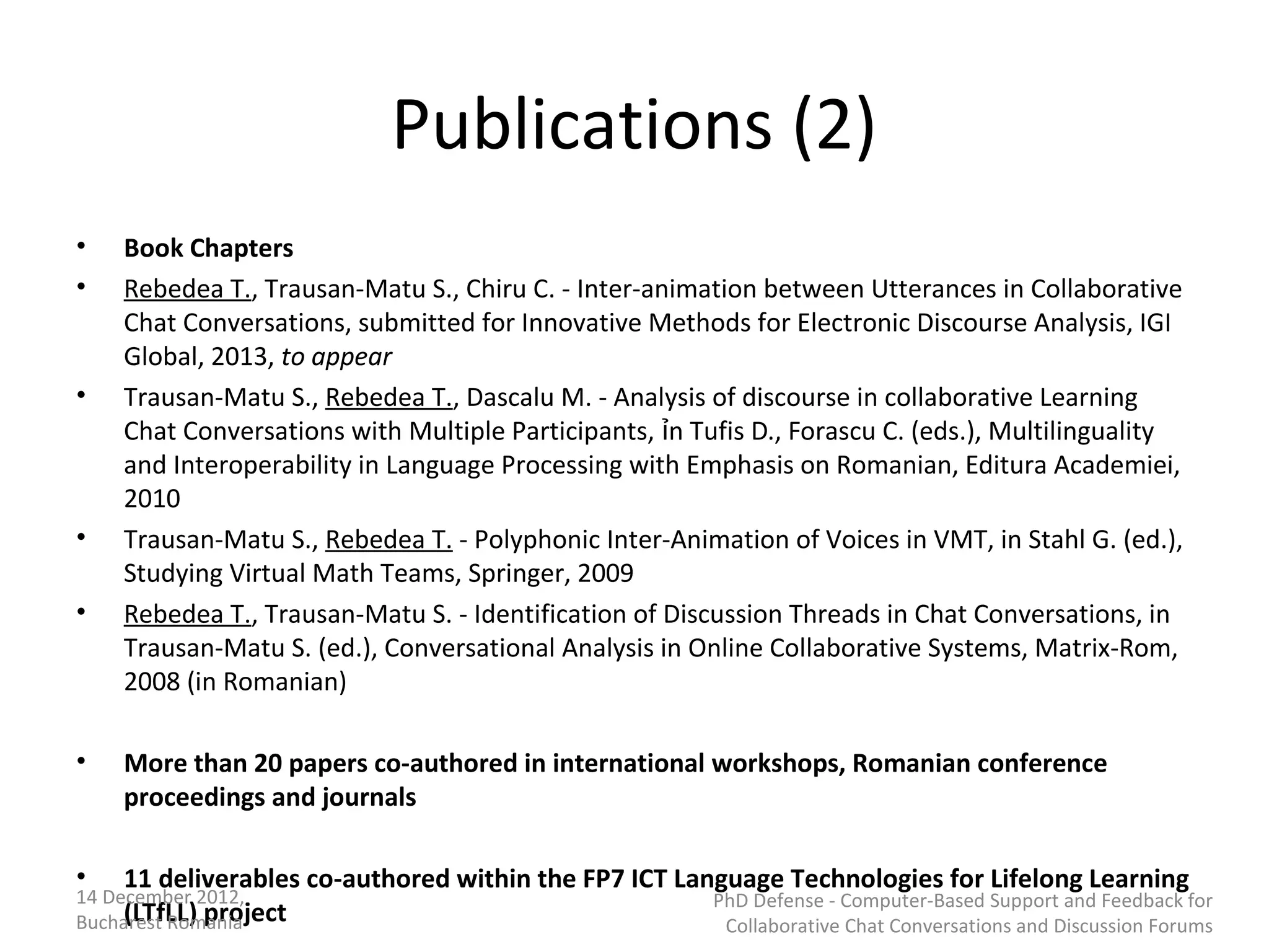 Publications (2)
•   Book Chapters
•   Rebedea T., Trausan-Matu S., Chiru C. - Inter-animation between Utterances in Collaborative
    Chat Conversations, submitted for Innovative Methods for Electronic Discourse Analysis, IGI
    Global, 2013, to appear
•   Trausan-Matu S., Rebedea T., Dascalu M. - Analysis of discourse in collaborative Learning
    Chat Conversations with Multiple Participants, ỉn Tufis D., Forascu C. (eds.), Multilinguality
    and Interoperability in Language Processing with Emphasis on Romanian, Editura Academiei,
    2010
•   Trausan-Matu S., Rebedea T. - Polyphonic Inter-Animation of Voices in VMT, in Stahl G. (ed.),
    Studying Virtual Math Teams, Springer, 2009
•   Rebedea T., Trausan-Matu S. - Identification of Discussion Threads in Chat Conversations, in
    Trausan-Matu S. (ed.), Conversational Analysis in Online Collaborative Systems, Matrix-Rom,
    2008 (in Romanian)

•   More than 20 papers co-authored in international workshops, Romanian conference
    proceedings and journals

•   11 deliverables co-authored within the FP7 ICT Language Technologies for Lifelong Learning
14 December 2012,                                       PhD Defense - Computer-Based Support and Feedback for
     (LTfLL) project
Bucharest Romania                                        Collaborative Chat Conversations and Discussion Forums
 