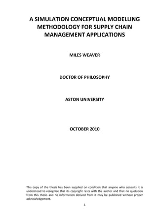 A SIMULATION CONCEPTUAL MODELLING
     METHODOLOGY FOR SUPPLY CHAIN
       MANAGEMENT APPLICATIONS


                               MILES WEAVER



                        DOCTOR OF PHILOSOPHY



                            ASTON UNIVERSITY




                                OCTOBER 2010




This copy of the thesis has been supplied on condition that anyone who consults it is
understood to recognise that its copyright rests with the author and that no quotation
from this thesis and no information derived from it may be published without proper
acknowledgement.
                                          1
 