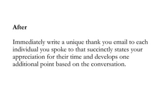 After
Immediately write a unique thank you email to each
individual you spoke to that succinctly states your
appreciation ...