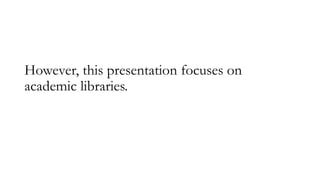 However, this presentation focuses on
academic libraries.
 