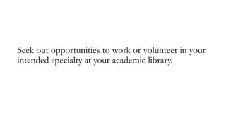 Seek out opportunities to work or volunteer in your
intended specialty at your academic library.
 