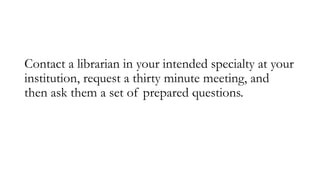 Contact a librarian in your intended specialty at your
institution, request a thirty minute meeting, and
then ask them a s...