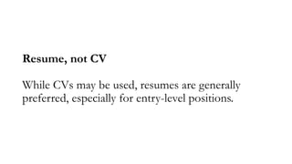 Resume, not CV
While CVs may be used, resumes are generally
preferred, especially for entry-level positions.
 