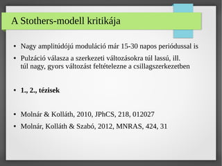 A Stothers-modell kritikája
● Nagy amplitúdójú moduláció már 15-30 napos periódussal is
● Pulzáció válasza a szerkezeti változásokra túl lassú, ill.
túl nagy, gyors változást feltételezne a csillagszerkezetben
● 1., 2., tézisek
● Molnár & Kolláth, 2010, JPhCS, 218, 012027
● Molnár, Kolláth & Szabó, 2012, MNRAS, 424, 31
 