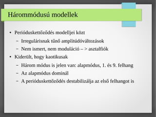 Hárommódusú modellek
● Perióduskettőződés modelljei közt
– Irregulárisnak tűnő amplitúdóváltozások
– Nem ismert, nem moduláció – > asztalfiók
● Kiderült, hogy kaotikusak
– Három módus is jelen van: alapmódus, 1. és 9. felhang
– Az alapmódus dominál
– A perióduskettőződés destabilizálja az első felhangot is
 