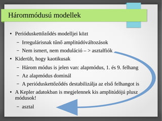Hárommódusú modellek
● Perióduskettőződés modelljei közt
– Irregulárisnak tűnő amplitúdóváltozások
– Nem ismert, nem moduláció – > asztalfiók
● Kiderült, hogy kaotikusak
– Három módus is jelen van: alapmódus, 1. és 9. felhang
– Az alapmódus dominál
– A perióduskettőződés destabilizálja az első felhangot is
● A Kepler adatokban is megjelennek kis amplitúdójú plusz
módusok!
– asztal
 