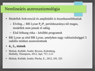 Nemlineáris asztroszeizmológia
● Modellek frekvenciái és amplitúdói is összehasonlíthatóak
– Elvileg...: RR Lyrae P0/P1 periódusaránya túl magas,
modellek nem jutnak el odáig
– Első felhang ritka – későbbi programok
● RR Lyrae az első RR Lyrae, amelyben nagy valószínűséggel 3
radiális módust azonosítottunk
● 4., 5., tézisek
● Molnár, Kolláth, Szabó, Bryson, Kolenberg,
Mullally, Thompson, 2012, ApJ, 757, L13
● Molnár, Kolláth, Szabó, Plachy, E., 2012, AN, 333
 