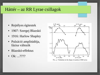 Háttér – az RR Lyrae csillagok
● Rejtélyes égitestek
● 1907: Szergej Blazskó
● 1916: Harlow Shapley
● Pulzáció amplitúdója,
fázisa változik
● Blazskó-effektus
● Ok: ...????
 