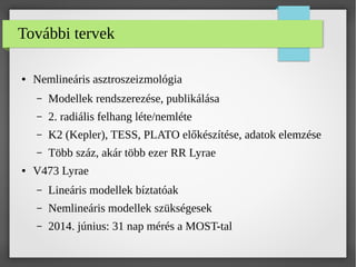 További tervek
● Nemlineáris asztroszeizmológia
– Modellek rendszerezése, publikálása
– 2. radiális felhang léte/nemléte
– K2 (Kepler), TESS, PLATO előkészítése, adatok elemzése
– Több száz, akár több ezer RR Lyrae
● V473 Lyrae
– Lineáris modellek bíztatóak
– Nemlineáris modellek szükségesek
– 2014. június: 31 nap mérés a MOST-tal
 