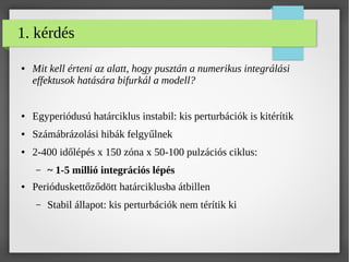1. kérdés
● Mit kell érteni az alatt, hogy pusztán a numerikus integrálási
effektusok hatására bifurkál a modell?
● Egyperiódusú határciklus instabil: kis perturbációk is kitérítik
● Számábrázolási hibák felgyűlnek
● 2-400 időlépés x 150 zóna x 50-100 pulzációs ciklus:
– ~ 1-5 millió integrációs lépés
● Perióduskettőződött határciklusba átbillen
– Stabil állapot: kis perturbációk nem térítik ki
 
