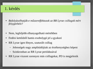1. kérdés
● Befolyásolhatják-e műszereffektusok az RR Lyrae csillagok mért
fénygörbéit?
● Nem, legfeljebb elhanyagolható mértékben
● Fedési kettősből hamis exobolygó jel a gyakori
● RR Lyrae igen fényes, szaturált csillag
– Jelenségek nagy amplitúdójúak az érzékenységhez képest
– Szinkronban az RR Lyrae periódusával
● RR Lyrae viszont szennyez más csillagokat, PD is megjelenik
 