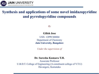 Synthesis and applications of some novel imidazopyridine
and pyrrolopyridine compounds
By
Gilish Jose
USN: 12PPCH0004
Department of Chemistry
Jain University, Bangalore
Under the supervision of
Dr. Suresha Kumara T.H.
Associate Professor
U.B.D.T. College of Engineering (A constituent college of V.T.U)
Davangere, Karnataka
 