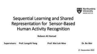 Sequential Learning and Shared
Representation for Sensor-Based
Human Activity Recognition
Rebeen Ali Hamad
Supervisors: Prof. Longzhi Yang Prof. Wai Lok Woo Dr. Bo Wei
17- Noveomber-2022
 