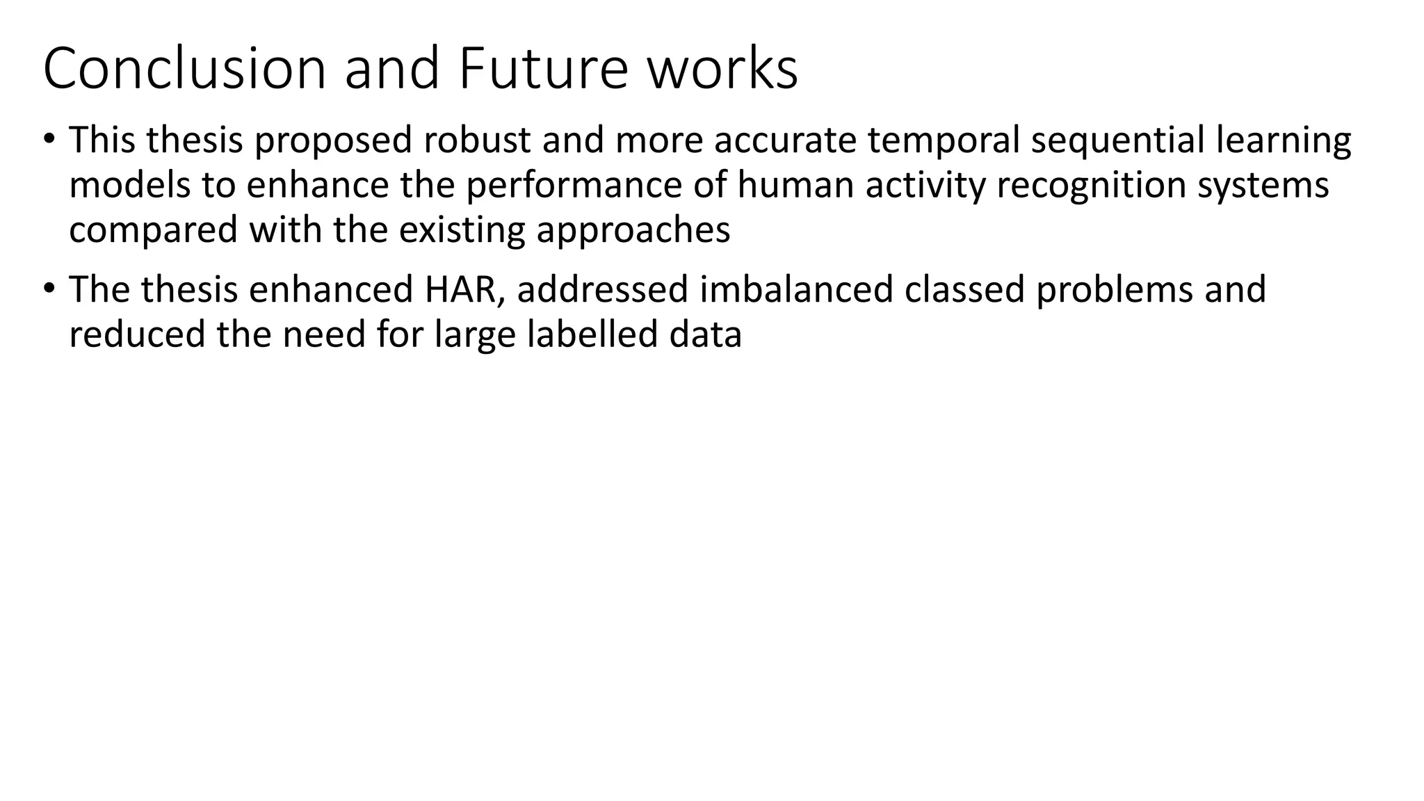 Conclusion and Future works
• This thesis proposed robust and more accurate temporal sequential learning
models to enhance the performance of human activity recognition systems
compared with the existing approaches
• The thesis enhanced HAR, addressed imbalanced classed problems and
reduced the need for large labelled data
 