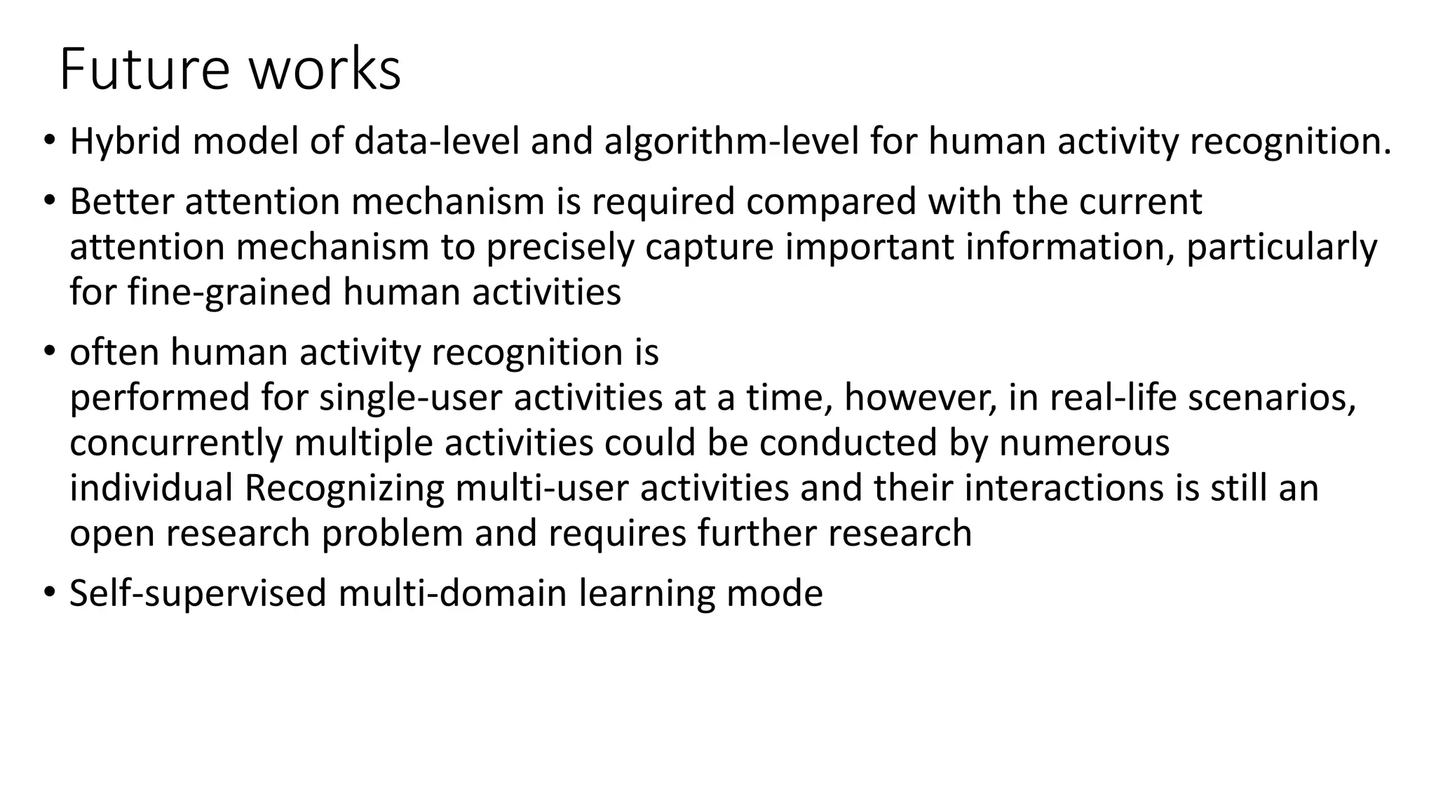 Future works
• Hybrid model of data-level and algorithm-level for human activity recognition.
• Better attention mechanism is required compared with the current
attention mechanism to precisely capture important information, particularly
for fine-grained human activities
• often human activity recognition is
performed for single-user activities at a time, however, in real-life scenarios,
concurrently multiple activities could be conducted by numerous
individual Recognizing multi-user activities and their interactions is still an
open research problem and requires further research
• Self-supervised multi-domain learning mode
 