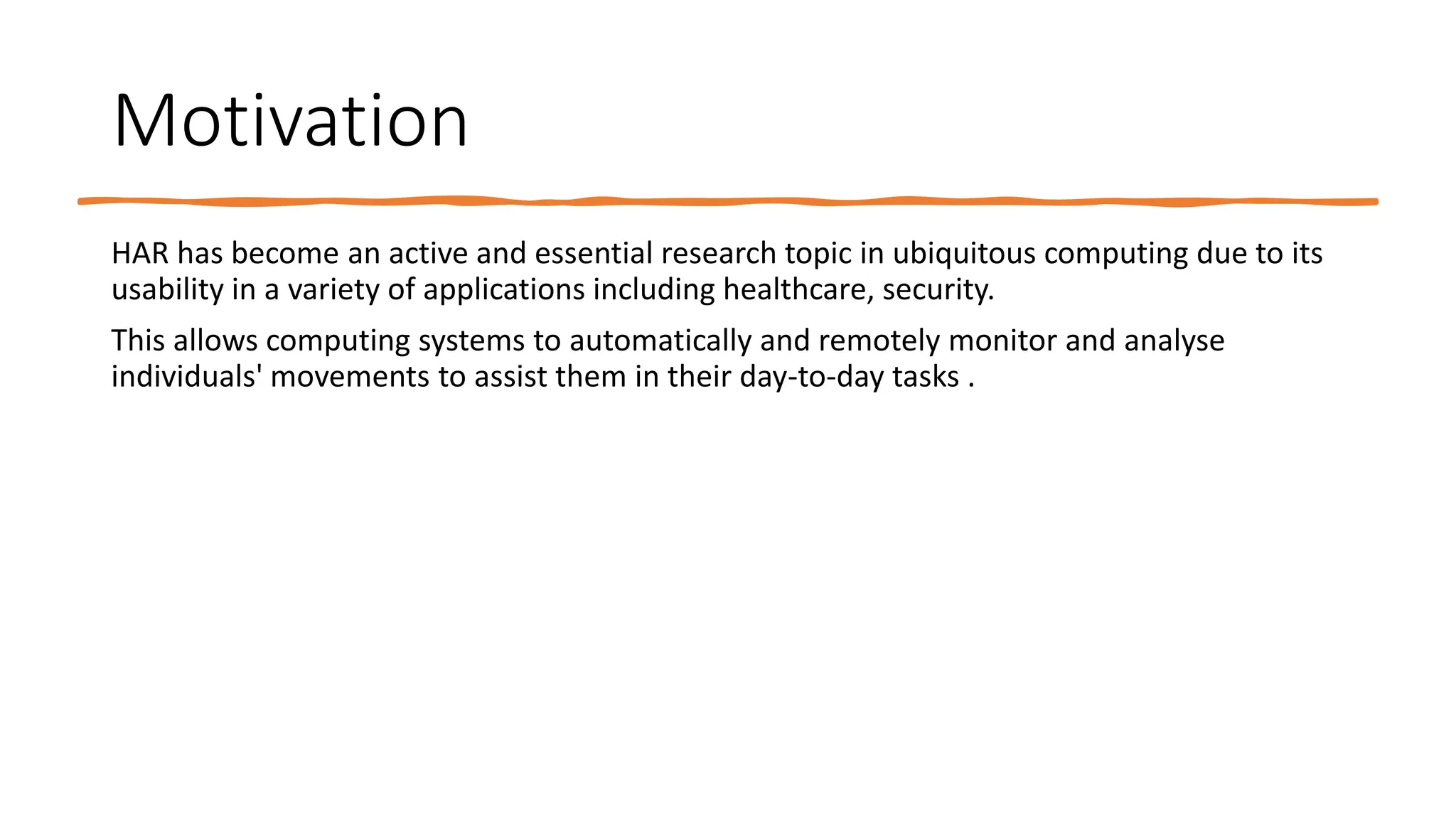 Motivation
HAR has become an active and essential research topic in ubiquitous computing due to its
usability in a variety of applications including healthcare, security.
This allows computing systems to automatically and remotely monitor and analyse
individuals' movements to assist them in their day-to-day tasks .
 