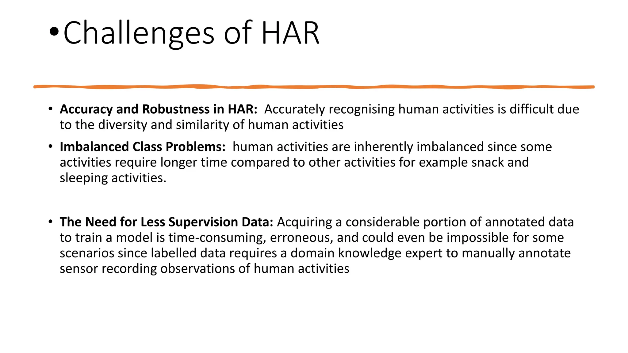 •Challenges of HAR
• Accuracy and Robustness in HAR: Accurately recognising human activities is difficult due
to the diversity and similarity of human activities
• Imbalanced Class Problems: human activities are inherently imbalanced since some
activities require longer time compared to other activities for example snack and
sleeping activities.
• The Need for Less Supervision Data: Acquiring a considerable portion of annotated data
to train a model is time-consuming, erroneous, and could even be impossible for some
scenarios since labelled data requires a domain knowledge expert to manually annotate
sensor recording observations of human activities
 