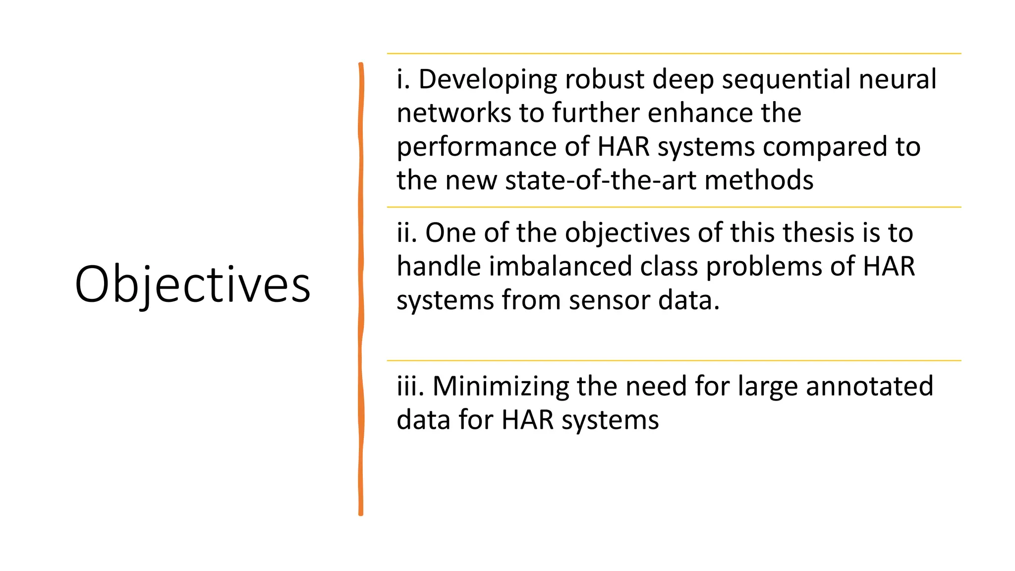 Objectives
i. Developing robust deep sequential neural
networks to further enhance the
performance of HAR systems compared to
the new state-of-the-art methods
ii. One of the objectives of this thesis is to
handle imbalanced class problems of HAR
systems from sensor data.
iii. Minimizing the need for large annotated
data for HAR systems
 