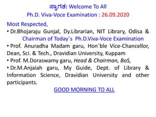 ಸ್ವಾಗತ: Welcome To All
Ph.D. Viva-Voce Examination : 26.09.2020
Most Respected,
• Dr.Bhojaraju Gunjal, Dy.Librarian, NIT Library, Odisa &
Chairman of Today`s Ph.D.Viva-Voce Examination
• Prof. Anuradha Madam garu, Hon`ble Vice-Chancellor,
Dean, Sci. & Tech., Dravidian University, Kuppam
• Prof. M.Doraswamy garu, Head & Chairman, BoS,
• Dr.M.Anjaiah garu, My Guide, Dept. of Library &
Information Science, Dravidian University and other
participants.
GOOD MORNING TO ALL
 