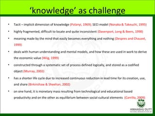 ‘knowledge’ as challenge
• Tacit – implicit dimension of knowledge (Polanyi, 1969); SECI model (Nonaka & Takeuchi, 1995)
• highly fragmented, difficult to locate and quite inconsistent (Davenport, Long & Beers, 1998)
• meaning made by the mind that easily becomes everything and nothing (Despres and Chauvel,
1999)
• deals with human understanding and mental models, and how these are used in work to derive
the economic value (Wiig, 1999)
• constructed through a systematic set of process defined logically, and stored as a codified
object (Murray, 2002)
• has a shorter life cycle due to increased continuous reduction in lead time for its creation, use,
and share (Birkinshaw & Sheehan, 2002)
• on one hand, it is monetary mass resulting from technological and educational based
productivity and on the other as equilibrium between social-cultural elements (Carrillo, 2009)
 