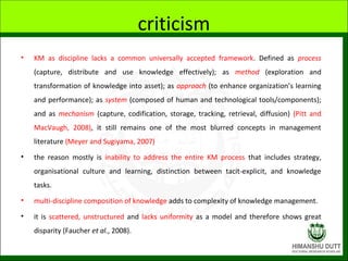 criticism
• KM as discipline lacks a common universally accepted framework. Defined as process
(capture, distribute and us...