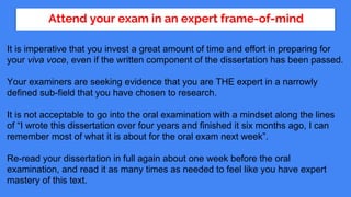 Attend your exam in an expert frame-of-mind
It is imperative that you invest a great amount of time and effort in preparing for
your viva voce, even if the written component of the dissertation has been passed.
Your examiners are seeking evidence that you are THE expert in a narrowly
defined sub-field that you have chosen to research.
It is not acceptable to go into the oral examination with a mindset along the lines
of “I wrote this dissertation over four years and finished it six months ago, I can
remember most of what it is about for the oral exam next week”.
Re-read your dissertation in full again about one week before the oral
examination, and read it as many times as needed to feel like you have expert
mastery of this text.
 
