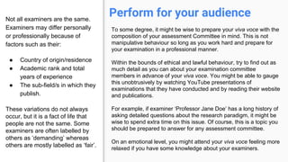 Perform for your audienceNot all examiners are the same.
Examiners may differ personally
or professionally because of
factors such as their:
● Country of origin/residence
● Academic rank and total
years of experience
● The sub-field/s in which they
publish.
These variations do not always
occur, but it is a fact of life that
people are not the same. Some
examiners are often labelled by
others as ‘demanding’ whereas
others are mostly labelled as ‘fair’.
To some degree, it might be wise to prepare your viva voce with the
composition of your assessment Committee in mind. This is not
manipulative behaviour so long as you work hard and prepare for
your examination in a professional manner.
Within the bounds of ethical and lawful behaviour, try to find out as
much detail as you can about your examination committee
members in advance of your viva voce. You might be able to gauge
this unobtrusively by watching YouTube presentations of
examinations that they have conducted and by reading their website
and publications.
For example, if examiner ‘Professor Jane Doe’ has a long history of
asking detailed questions about the research paradigm, it might be
wise to spend extra time on this issue. Of course, this is a topic you
should be prepared to answer for any assessment committee.
On an emotional level, you might attend your viva voce feeling more
relaxed if you have some knowledge about your examiners.
 