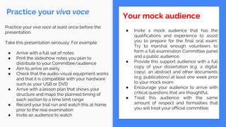 Practice your viva voce
Your mock audience
● Invite a mock audience that has the
qualifications and experience to assist
you to prepare for the final oral exam.
Try to marshal enough volunteers to
form a full examination Committee panel
and a public audience.
● Provide this support audience with a full
copy of your dissertation (e.g. a digital
copy), an abstract and other documents
(e.g. publications) at least one week prior
to your mock exam.
● Encourage your audience to arrive with
critical questions that are thoughtful.
● Treat this audience with the same
amount of respect and formalities that
you will treat your official committee.
Practice your viva voce at least once before the
presentation.
Take this presentation seriously. For example:
● Arrive with a full set of notes
● Print the slideshow notes you plan to
distribute to your Committee/audience
● Aim to arrive on early
● Check that the audio-visual equipment works
and that it is compatible with your hardware
such as your USB or DVD
● Arrive with a lesson plan that shows your
structure and maps the planned timing of
each section to a time limit range
● Record your trial run and watch this at home
prior to the real examination
● Invite an audience to watch
 