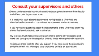 Consult your supervisors and others
I Do not underestimate how much quality support you can receive from faculty
and others prior to your viva voce.
It is likely that your doctoral supervisors have passed a viva voce and
attended oral examination committees as observers and as examiners.
If you have any questions about the requirements of the viva voce exam you
should feel comfortable to ask in advance.
Try to do as much research as you can prior to asking any questions and
make this background investigation clear to those whom you seek help from.
People are more likely to offer you support if you have done the groundwork
and you are not just looking to take short-cuts or have an easy exam.
 