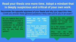 Read your thesis one more time. Adopt a mindset that
is deeply suspicious and critical of your own work.
Do you believe that your
doctoral thesis provides a
substantially original
contribution to scholarly
knowledge, and if so,
why do you hold this
opinion?
What are the major
limitations of this
study?
How have you adapted
your methodological
design in order to
maximise the quality of
your data collection and
data analysis?
Is this the only suitable
paradigm that you might have
selected to pursue your
research objective?
For a “No” answer consider
this follow-up question?
What was the other
paradigm/s and why did you
not choose this one/these?
Reconsider the opposite argument of your thesis and why you reject this view.
Could you answer these general questions if they were put to you in an exam?
 