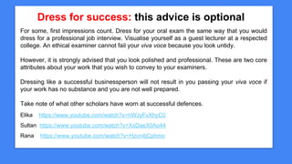 Dress for success: this advice is optional
For some, first impressions count. Dress for your oral exam the same way that you would
dress for a professional job interview. Visualise yourself as a guest lecturer at a respected
college. An ethical examiner cannot fail your viva voce because you look untidy.
However, it is strongly advised that you look polished and professional. These are two core
attributes about your work that you wish to convey to your examiners.
Dressing like a successful businessperson will not result in you passing your viva voce if
your work has no substance and you are not well prepared.
Take note of what other scholars have worn at successful defences.
Elika https://www.youtube.com/watch?v=hWJyFvXhyC0
Sultan https://www.youtube.com/watch?v=XxDaeX0Ao44
Rana https://www.youtube.com/watch?v=Hzvn4jCphmo
 