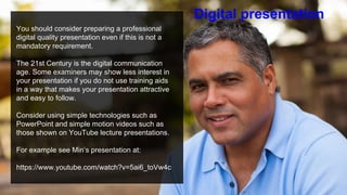 You should consider preparing a professional
digital quality presentation even if this is not a
mandatory requirement.
The 21st Century is the digital communication
age. Some examiners may show less interest in
your presentation if you do not use training aids
in a way that makes your presentation attractive
and easy to follow.
Consider using simple technologies such as
PowerPoint and simple motion videos such as
those shown on YouTube lecture presentations.
For example see Min’s presentation at:
https://www.youtube.com/watch?v=5ai6_toVw4c
Digital presentation
 