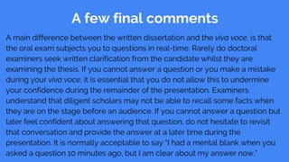 A few final comments
A main difference between the written dissertation and the viva voce, is that
the oral exam subjects you to questions in real-time. Rarely do doctoral
examiners seek written clarification from the candidate whilst they are
examining the thesis. If you cannot answer a question or you make a mistake
during your viva voce, it is essential that you do not allow this to undermine
your confidence during the remainder of the presentation. Examiners
understand that diligent scholars may not be able to recall some facts when
they are on the stage before an audience. If you cannot answer a question but
later feel confident about answering that question, do not hesitate to revisit
that conversation and provide the answer at a later time during the
presentation. It is normally acceptable to say “I had a mental blank when you
asked a question 10 minutes ago, but I am clear about my answer now.”
 