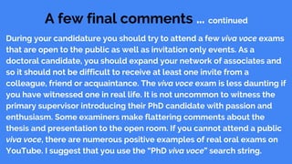 A few final comments … continued
During your candidature you should try to attend a few viva voce exams
that are open to the public as well as invitation only events. As a
doctoral candidate, you should expand your network of associates and
so it should not be difficult to receive at least one invite from a
colleague, friend or acquaintance. The viva voce exam is less daunting if
you have witnessed one in real life. It is not uncommon to witness the
primary supervisor introducing their PhD candidate with passion and
enthusiasm. Some examiners make flattering comments about the
thesis and presentation to the open room. If you cannot attend a public
viva voce, there are numerous positive examples of real oral exams on
YouTube. I suggest that you use the “PhD viva voce” search string.
 