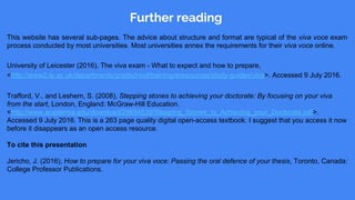 Further reading
This website has several sub-pages. The advice about structure and format are typical of the viva voce exam
process conducted by most universities. Most universities annex the requirements for their viva voce online.
University of Leicester (2016), The viva exam - What to expect and how to prepare,
<http://www2.le.ac.uk/departments/gradschool/training/eresources/study-guides/viva>. Accessed 9 July 2016.
Trafford, V., and Leshem, S. (2008), Stepping stones to achieving your doctorate: By focusing on your viva
from the start, London, England: McGraw-Hill Education.
<http://www.academia.edu/download/29694538/Stepping_Stones_to_Achieving_your_Doctorate.pdf>.
Accessed 9 July 2016. This is a 263 page quality digital open-access textbook. I suggest that you access it now
before it disappears as an open access resource.
To cite this presentation
Jericho, J. (2016), How to prepare for your viva voce: Passing the oral defence of your thesis, Toronto, Canada:
College Professor Publications.
 