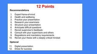 12 Points
Recommendations
1. Expert frame-of-mind
2. Health and wellbeing
3. Practice your presentation
4. Research your examiners
5. Structure your presentation
6. Anticipate difficult questions
7. Revisit supervisor’s feedback
8. Consult with your supervisors and others
9. Regulations and mandatory requirements
10. Revisit your thesis with a deeply critical mindset
Optional
11. Digital presentation
12. Dress for success
 